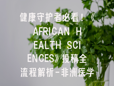 健康守护者必看！《AFRICAN HEALTH SCIENCES》投稿全流程解析-非洲医学研究者的通关秘籍
