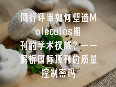 同行评审如何塑造Molecules期刊的学术权威？——解析国际顶刊的质量控制密码