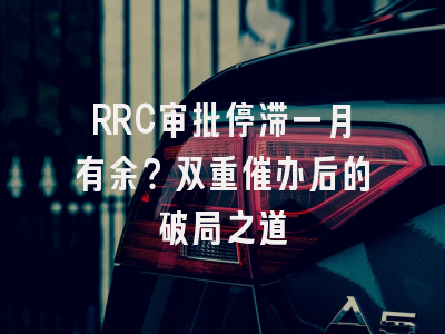 RRC审批停滞一月有余？双重催办后的破局之道