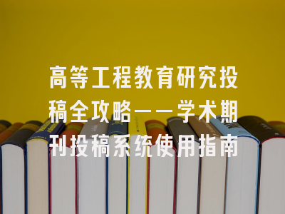高等工程教育研究投稿全攻略——学术期刊投稿系统使用指南