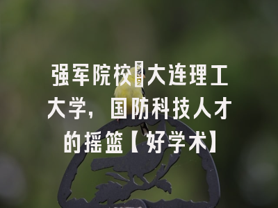 强军院校：大连理工大学，国防科技人才的摇篮【好学术】