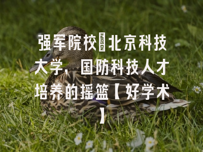强军院校：北京科技大学，国防科技人才培养的摇篮【好学术】
