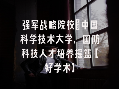 强军战略院校：中国科学技术大学，国防科技人才培养摇篮【好学术】