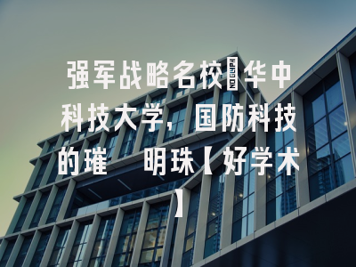 强军战略名校：华中科技大学，国防科技的璀璨明珠【好学术】