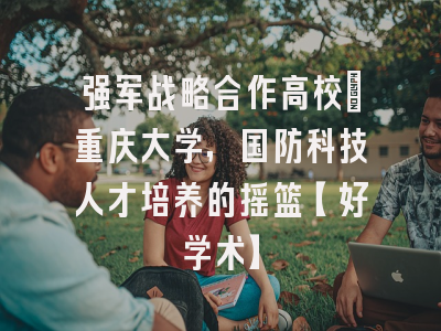 强军战略合作高校：重庆大学，国防科技人才培养的摇篮【好学术】