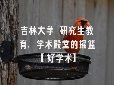 吉林大学 研究生教育，学术殿堂的摇篮【好学术】