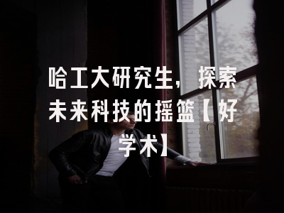 哈工大研究生，探索未来科技的摇篮【好学术】