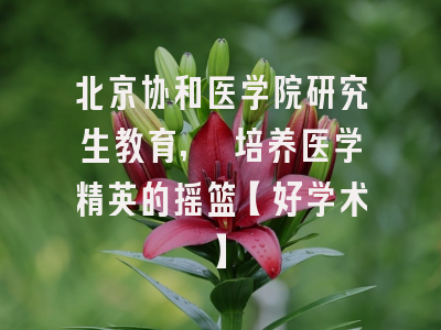 北京协和医学院研究生教育, 培养医学精英的摇篮【好学术】