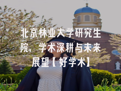 北京林业大学研究生院，学术深耕与未来展望【好学术】