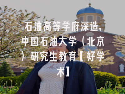 石油高等学府深造，中国石油大学（北京）研究生教育【好学术】