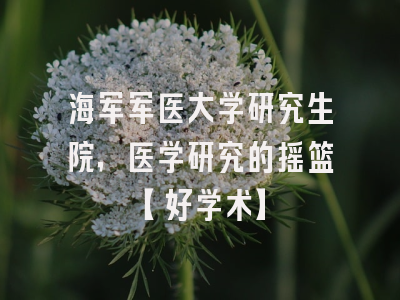 海军军医大学研究生院，医学研究的摇篮【好学术】