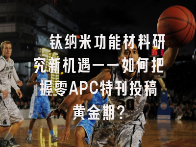 钒钛纳米功能材料研究新机遇——如何把握零APC特刊投稿黄金期？