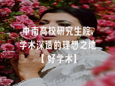 中南高校研究生院，学术深造的理想之地【好学术】