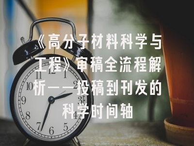 《高分子材料科学与工程》审稿全流程解析——投稿到刊发的科学时间轴