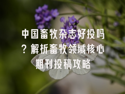 中国畜牧杂志好投吗？解析畜牧领域核心期刊投稿攻略