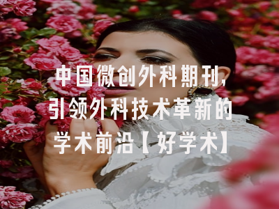 中国微创外科期刊，引领外科技术革新的学术前沿【好学术】