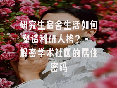 研究生宿舍生活如何塑造科研人格？- 解密学术社区的居住密码