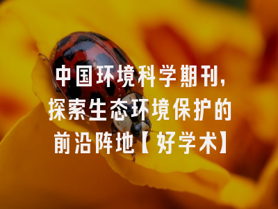 中国环境科学期刊，探索生态环境保护的前沿阵地【好学术】