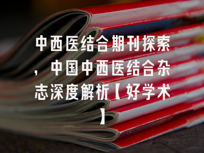 中西医结合期刊探索，中国中西医结合杂志深度解析【好学术】