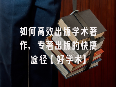 如何高效出版学术著作，专著出版的快捷途径【好学术】