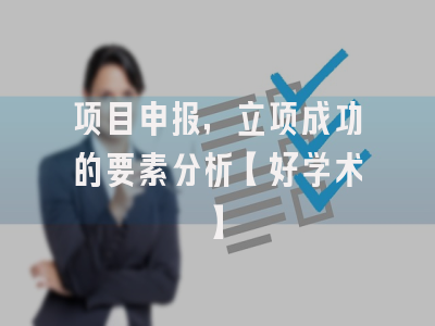 项目申报，立项成功的要素分析【好学术】