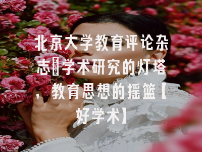 北京大学教育评论杂志：学术研究的灯塔，教育思想的摇篮【好学术】