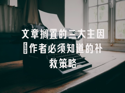 文章搁置的三大主因：作者必须知道的补救策略