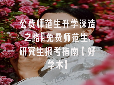 公费师范生升学深造之路：免费师范生，研究生报考指南【好学术】