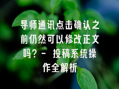 导师通讯点击确认之前仍然可以修改正文吗？- 投稿系统操作全解析