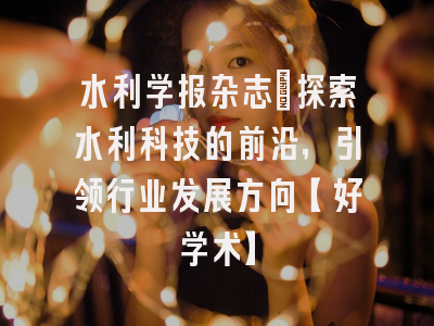 水利学报杂志：探索水利科技的前沿，引领行业发展方向【好学术】