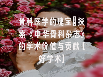 骨科医学的瑰宝：探索《中华骨科杂志》的学术价值与贡献【好学术】
