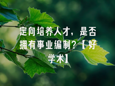 定向培养人才，是否拥有事业编制？【好学术】