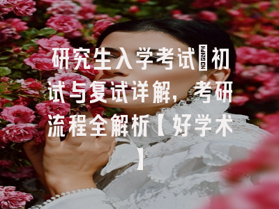 研究生入学考试：初试与复试详解，考研流程全解析【好学术】