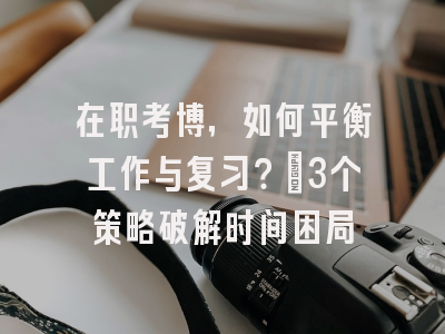 在职考博，如何平衡工作与复习？_3个策略破解时间困局