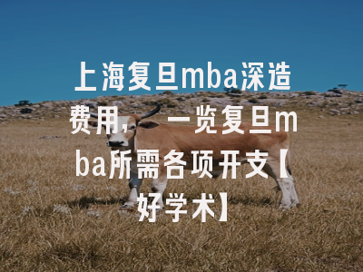 上海复旦mba深造费用, 一览复旦mba所需各项开支【好学术】