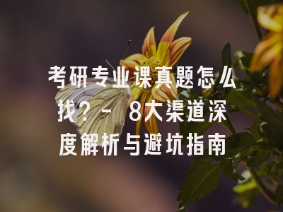 考研专业课真题怎么找？- 8大渠道深度解析与避坑指南