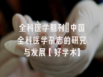 全科医学期刊：中国全科医学杂志的研究与发展【好学术】