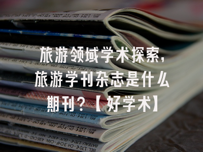 旅游领域学术探索，旅游学刊杂志是什么期刊？【好学术】