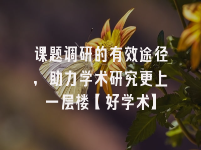 课题调研的有效途径，助力学术研究更上一层楼【好学术】