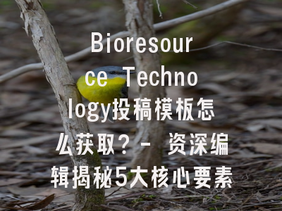 Bioresource Technology投稿模板怎么获取？- 资深编辑揭秘5大核心要素