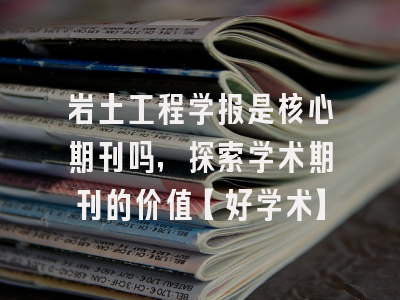 岩土工程学报是核心期刊吗，探索学术期刊的价值【好学术】