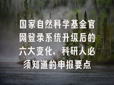 国家自然科学基金官网登录系统升级后的六大变化，科研人必须知道的申报要点