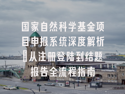国家自然科学基金项目申报系统深度解析：从注册登陆到结题报告全流程指南