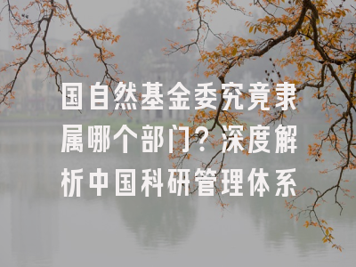 国自然基金委究竟隶属哪个部门？深度解析中国科研管理体系