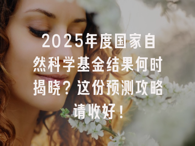 2025年度国家自然科学基金结果何时揭晓？这份预测攻略请收好！