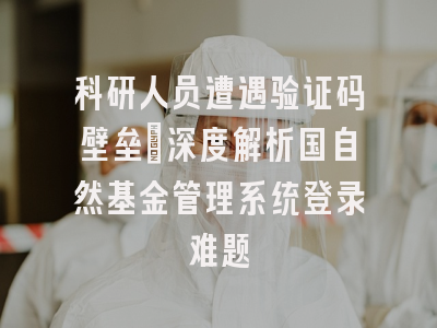 科研人员遭遇验证码壁垒：深度解析国自然基金管理系统登录难题