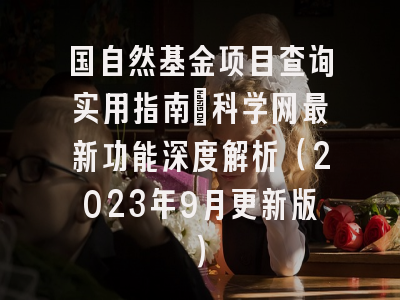 国自然基金项目查询实用指南：科学网最新功能深度解析（2023年9月更新版）