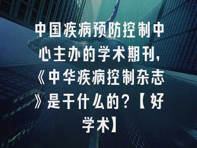 中国疾病预防控制中心主办的学术期刊，《中华疾病控制杂志》是干什么的？【好学术】