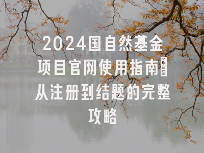 2024国自然基金项目官网使用指南：从注册到结题的完整攻略