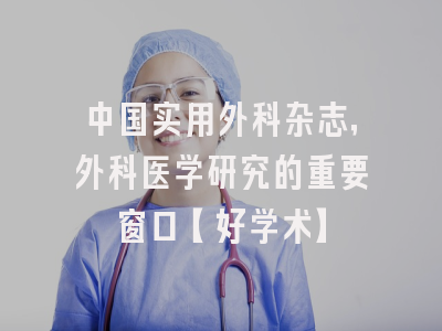 中国实用外科杂志，外科医学研究的重要窗口【好学术】